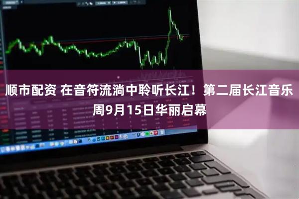 顺市配资 在音符流淌中聆听长江！第二届长江音乐周9月15日华丽启幕