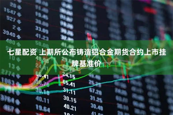 七星配资 上期所公布铸造铝合金期货合约上市挂牌基准价