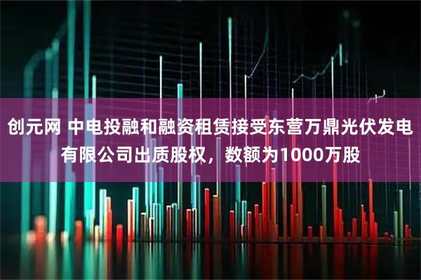 创元网 中电投融和融资租赁接受东营万鼎光伏发电有限公司出质股权，数额为1000万股
