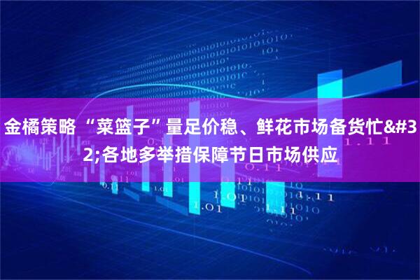 金橘策略 “菜篮子”量足价稳、鲜花市场备货忙&#32;各地多举措保障节日市场供应