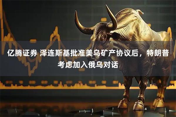 亿腾证券 泽连斯基批准美乌矿产协议后，特朗普考虑加入俄乌对话