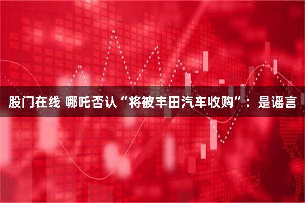 股门在线 哪吒否认“将被丰田汽车收购”：是谣言