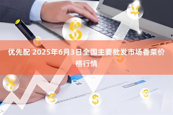 优先配 2025年6月3日全国主要批发市场香菜价格行情