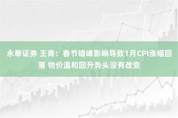 永華证券 王青：春节错峰影响导致1月CPI涨幅回落 物价温和回升势头没有改变
