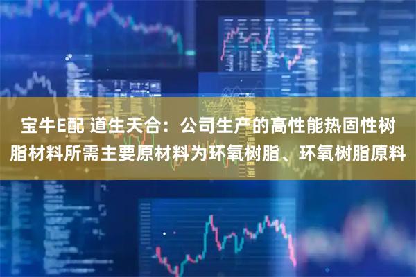 宝牛E配 道生天合：公司生产的高性能热固性树脂材料所需主要原材料为环氧树脂、环氧树脂原料