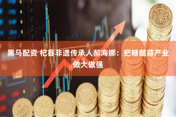 黑马配资 杞县非遗传承人郝海娜：把糖醋蒜产业做大做强