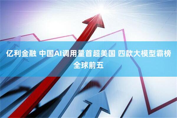 亿利金融 中国AI调用量首超美国 四款大模型霸榜全球前五