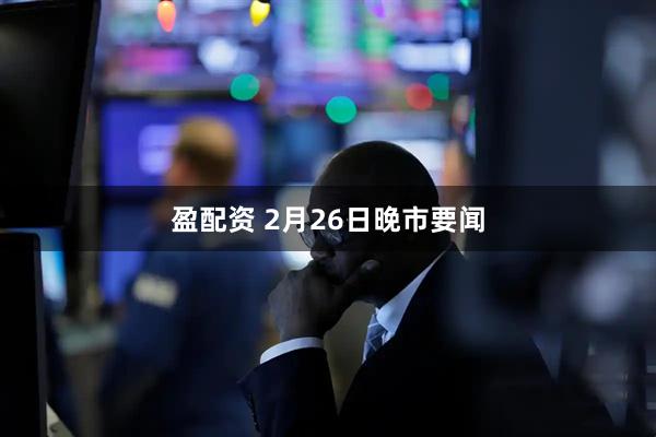盈配资 2月26日晚市要闻
