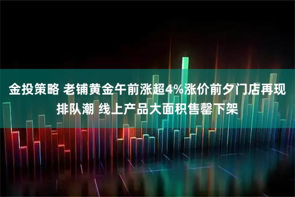 金投策略 老铺黄金午前涨超4%涨价前夕门店再现排队潮 线上产品大面积售罄下架