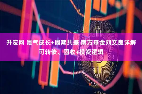 升宏网 景气成长+周期共振 南方基金刘文良详解可转债、固收+投资逻辑