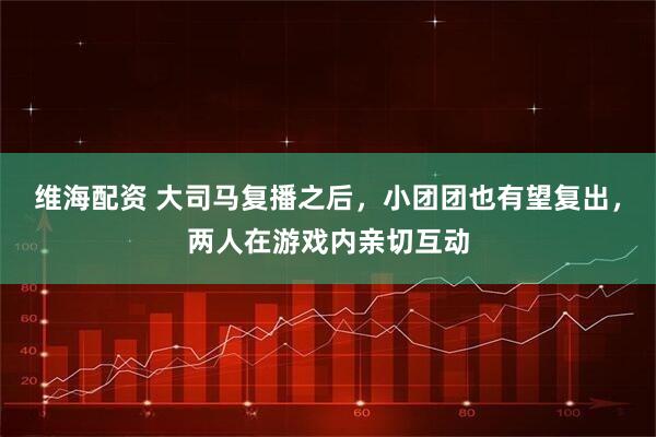 维海配资 大司马复播之后，小团团也有望复出，两人在游戏内亲切互动