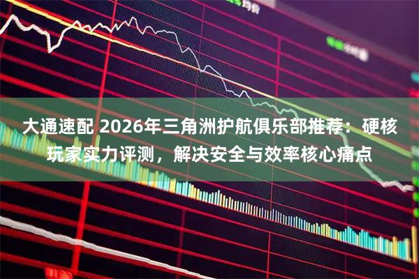 大通速配 2026年三角洲护航俱乐部推荐：硬核玩家实力评测，解决安全与效率核心痛点