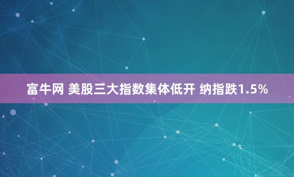 富牛网 美股三大指数集体低开 纳指跌1.5%