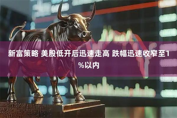 新富策略 美股低开后迅速走高 跌幅迅速收窄至1%以内