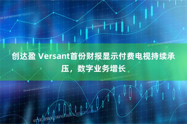 创达盈 Versant首份财报显示付费电视持续承压，数字业务增长
