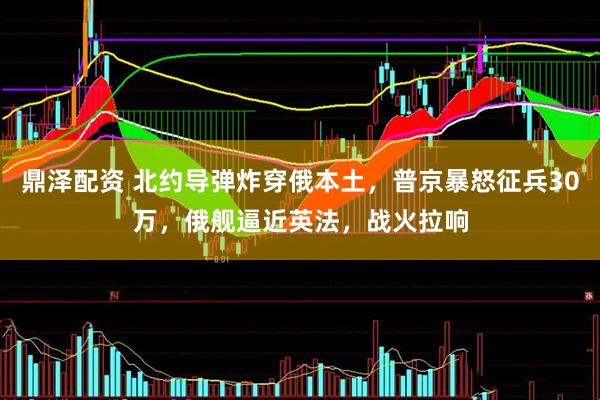 鼎泽配资 北约导弹炸穿俄本土，普京暴怒征兵30万，俄舰逼近英法，战火拉响
