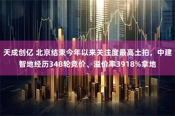 天成创亿 北京结束今年以来关注度最高土拍，中建智地经历348轮竞价、溢价率3918%拿地