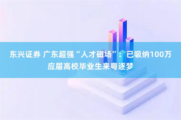 东兴证券 广东超强“人才磁场”：已吸纳100万应届高校毕业生来粤逐梦