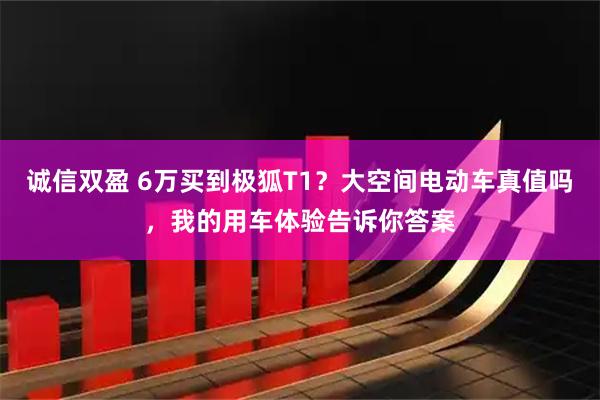 诚信双盈 6万买到极狐T1？大空间电动车真值吗，我的用车体验告诉你答案