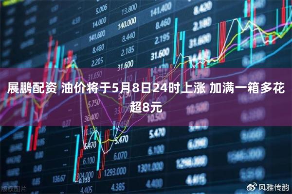 展鵬配资 油价将于5月8日24时上涨 加满一箱多花超8元
