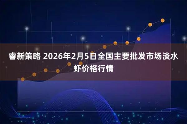 睿新策略 2026年2月5日全国主要批发市场淡水虾价格行情