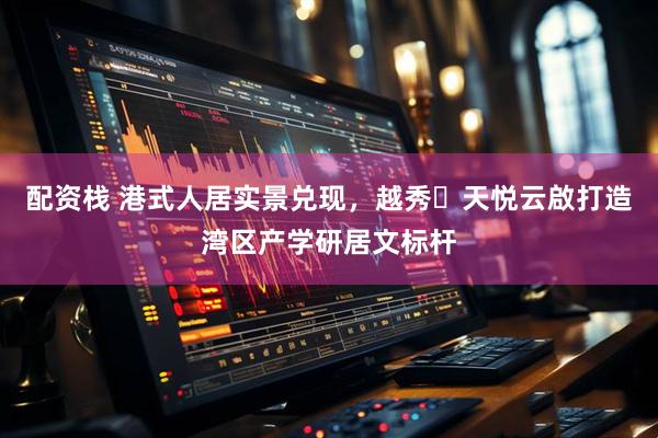 配资栈 港式人居实景兑现，越秀・天悦云啟打造湾区产学研居文标杆
