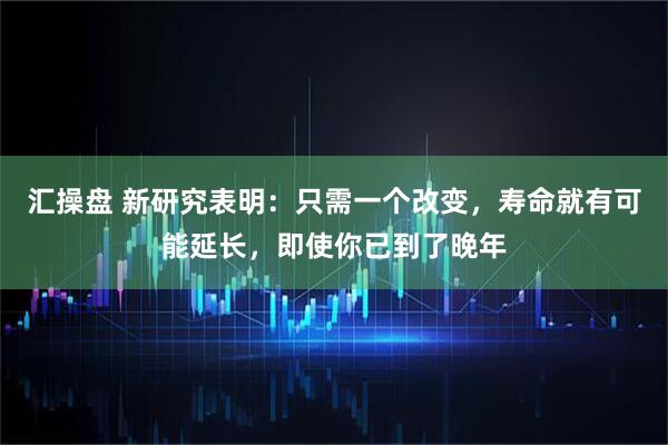 汇操盘 新研究表明：只需一个改变，寿命就有可能延长，即使你已到了晚年